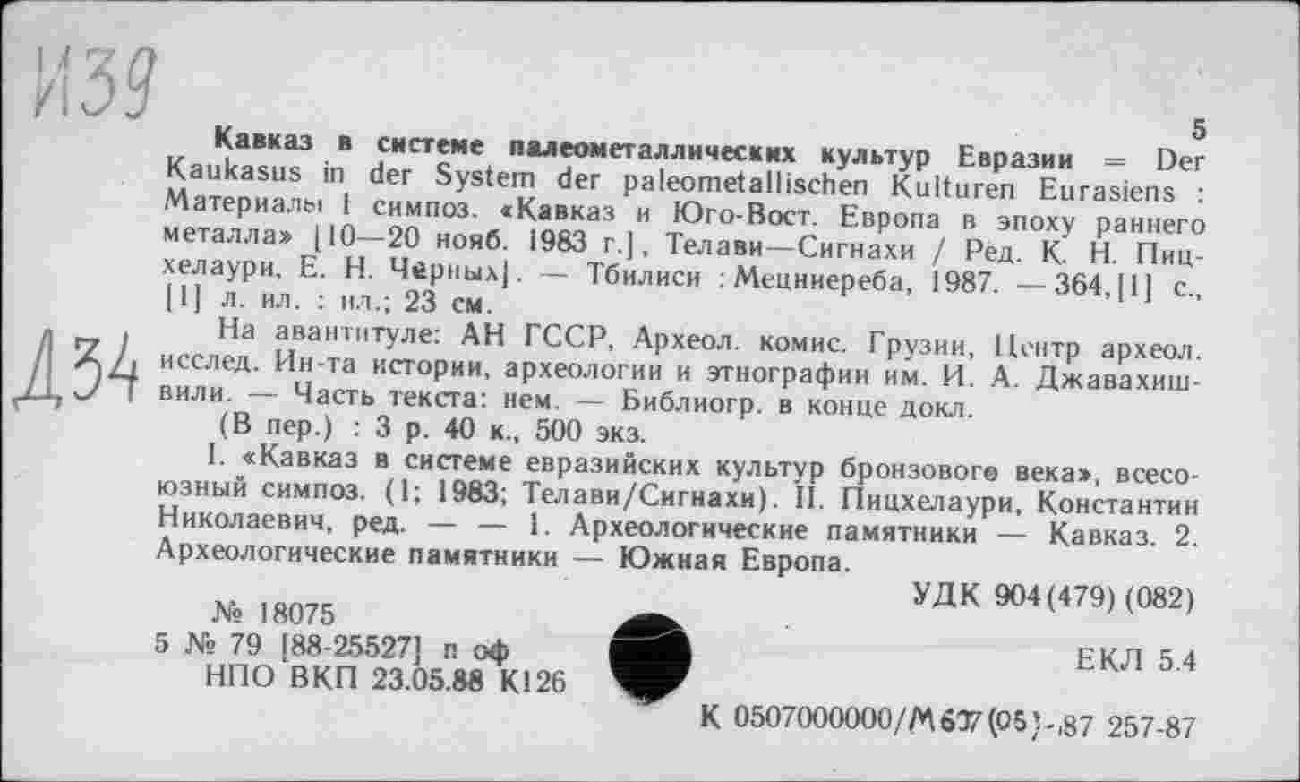 ﻿из? к
Кавказ в системе палеометаллических культур Евразии = Der Kaukasus in der System der paleometallischen Kulturen Eurasiens : Материалы і симпоз. «Кавказ и Юго-Вост. Европа в эпоху раннего металла» [10—20 нояб. 1983 г.|, Телави—Сигнахи / Ред. К. Н. Пиц-хелаури, Е. Н. Черных]. — Тбилиси : Мецниереба, 1987. — 364, [1] с., [1] л. ил. : ил.; 23 см.
Д34
На авантитуле: АН ГССР, Археол. комис. Грузии, Центр археол. исслед. Ин-та истории, археологии и этнографии им. И. А. Джавахишвили. — Часть текста: нем. — Библиогр. в конце докл.
(В пер.) : 3 р. 40 к., 500 экз.
I. «Кавказ в системе евразийских культур бронзовоге века», всесоюзный симпоз. (1; 1983; Телави/Сигнахи). II. Пицхелаури, Константин Николаевич, ред. — — 1. Археологические памятники — Кавказ. 2. Археологические памятники — Южная Европа.
УДК 904(479) (082) № 18075
5 № 79 [88-25527] п оф	ЕКЛ 5.4
НПО ВКП 23.05.88 К126
К 0507000000/Л\607(05}-,87 257-87